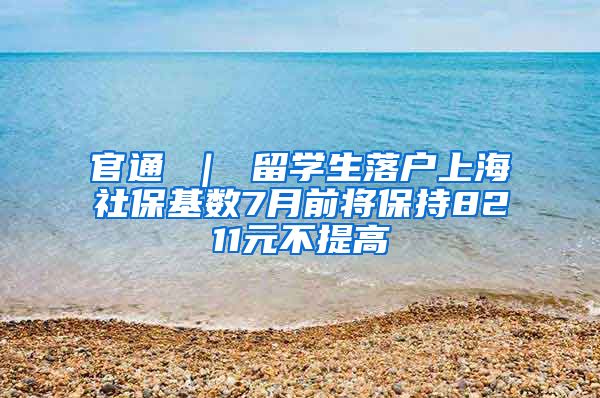 官通 ｜ 留学生落户上海社保基数7月前将保持8211元不提高