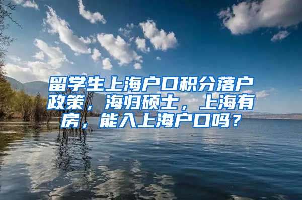 留学生上海户口积分落户政策，海归硕士，上海有房，能入上海户口吗？