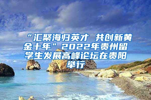 “汇聚海归英才 共创新黄金十年”2022年贵州留学生发展高峰论坛在贵阳举行