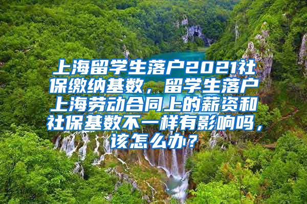 上海留学生落户2021社保缴纳基数，留学生落户上海劳动合同上的薪资和社保基数不一样有影响吗，该怎么办？