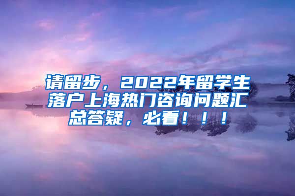 请留步，2022年留学生落户上海热门咨询问题汇总答疑，必看！！！