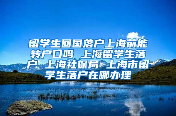 留学生回国落户上海前能转户口吗 上海留学生落户 上海社保局 上海市留学生落户在哪办理