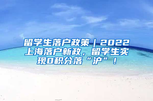 留学生落户政策｜2022上海落户新政，留学生实现0积分落“沪”！