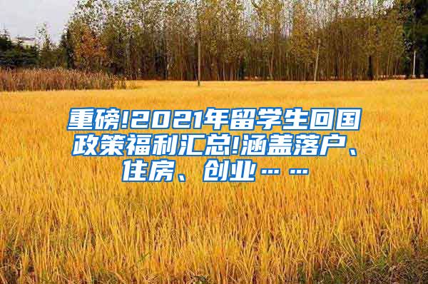 重磅!2021年留学生回国政策福利汇总!涵盖落户、住房、创业……