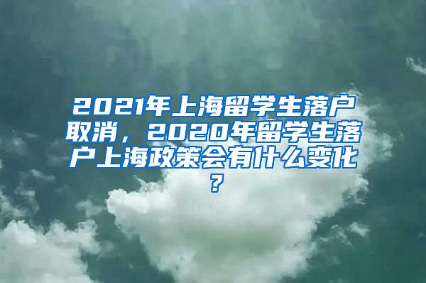 2021年上海留学生落户取消，2020年留学生落户上海政策会有什么变化？