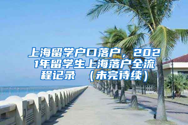 上海留学户口落户，2021年留学生上海落户全流程记录 （未完待续）