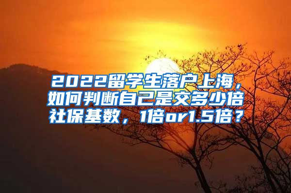 2022留学生落户上海，如何判断自己是交多少倍社保基数，1倍or1.5倍？