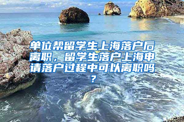 单位帮留学生上海落户后离职，留学生落户上海申请落户过程中可以离职吗？