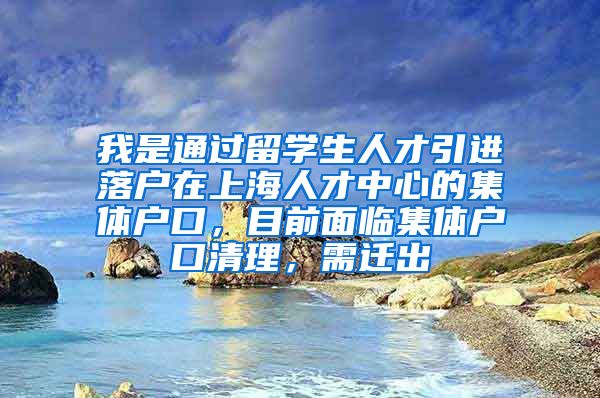 我是通过留学生人才引进落户在上海人才中心的集体户口，目前面临集体户口清理，需迁出