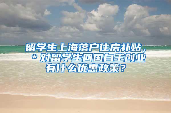 留学生上海落户住房补贴，＊对留学生回国自主创业有什么优惠政策？