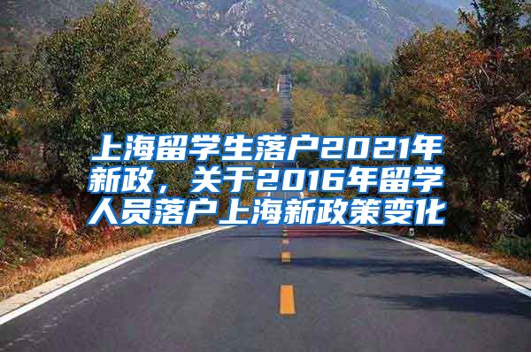 上海留学生落户2021年新政，关于2016年留学人员落户上海新政策变化