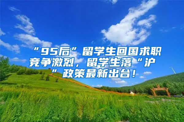 “95后”留学生回国求职竞争激烈，留学生落“沪”政策最新出台！