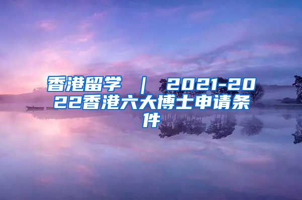 香港留学 ｜ 2021-2022香港六大博士申请条件