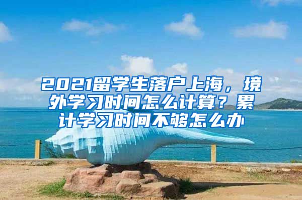 2021留学生落户上海，境外学习时间怎么计算？累计学习时间不够怎么办