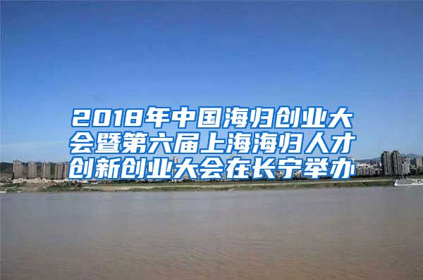 2018年中国海归创业大会暨第六届上海海归人才创新创业大会在长宁举办