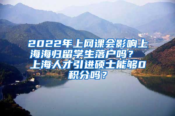 2022年上网课会影响上海海归留学生落户吗？ 上海人才引进硕士能够0积分吗？