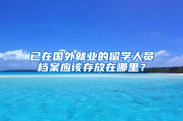 已在国外就业的留学人员档案应该存放在哪里？