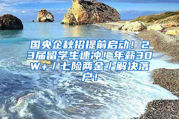 国央企秋招提前启动！23届留学生速冲！年薪30W+／七险两金／解决落户！