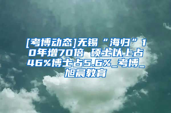 [考博动态]无锡“海归”10年增70倍 硕士以上占46%博士占5.6%_考博_旭晨教育