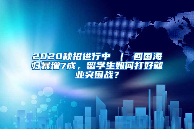 2020秋招进行中 ｜ 回国海归暴增7成，留学生如何打好就业突围战？