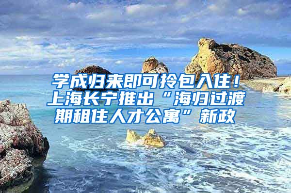 学成归来即可拎包入住！上海长宁推出“海归过渡期租住人才公寓”新政