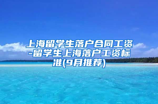 上海留学生落户合同工资-留学生上海落户工资标准(9月推荐)