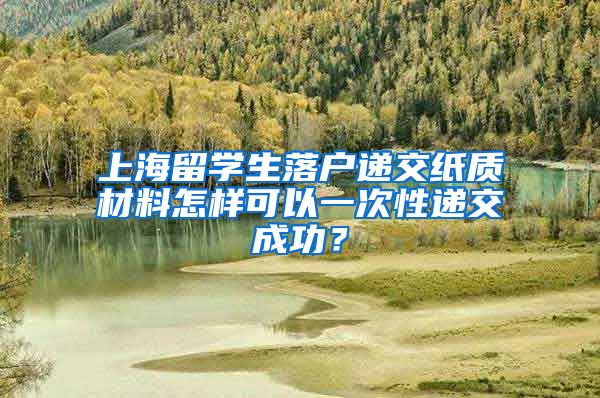 上海留学生落户递交纸质材料怎样可以一次性递交成功？