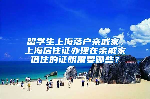 留学生上海落户亲戚家，上海居住证办理在亲戚家借住的证明需要哪些？