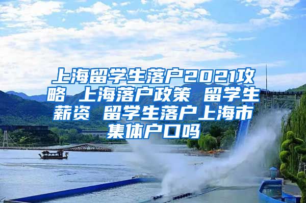 上海留学生落户2021攻略 上海落户政策 留学生薪资 留学生落户上海市集体户口吗