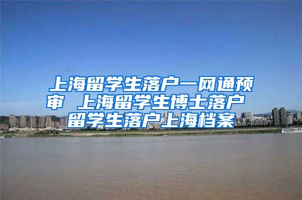 上海留学生落户一网通预审 上海留学生博士落户 留学生落户上海档案