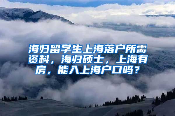 海归留学生上海落户所需资料，海归硕士，上海有房，能入上海户口吗？