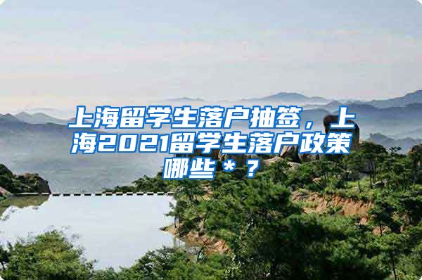 上海留学生落户抽签，上海2021留学生落户政策哪些＊？