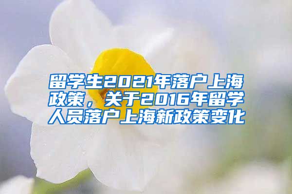 留学生2021年落户上海政策，关于2016年留学人员落户上海新政策变化