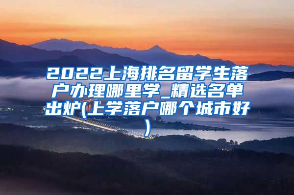 2022上海排名留学生落户办理哪里学_精选名单出炉(上学落户哪个城市好)