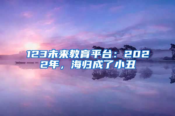 123未来教育平台：2022年，海归成了小丑