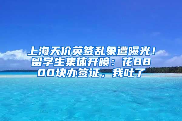 上海天价英签乱象遭曝光！留学生集体开喷：花8800块办签证，我吐了