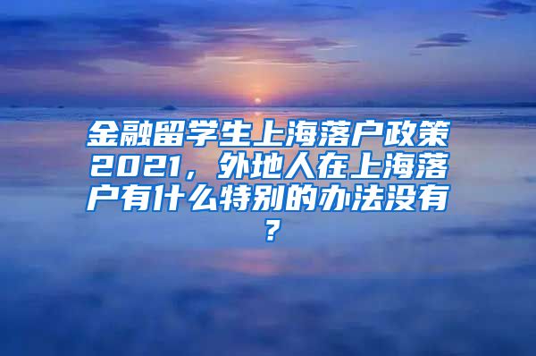 金融留学生上海落户政策2021，外地人在上海落户有什么特别的办法没有？