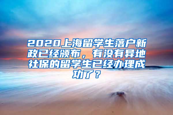 2020上海留学生落户新政已经颁布，有没有异地社保的留学生已经办理成功了？