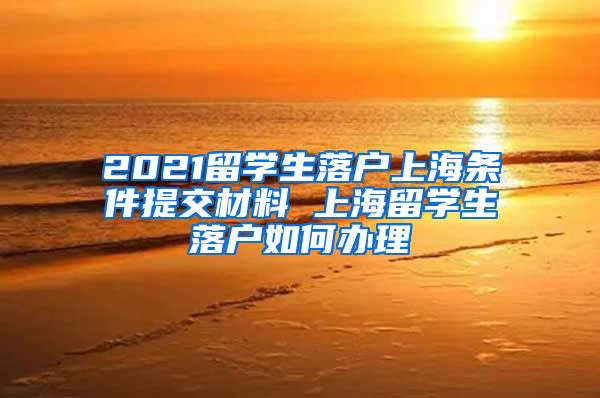 2021留学生落户上海条件提交材料 上海留学生落户如何办理