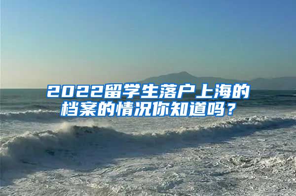 2022留学生落户上海的档案的情况你知道吗？