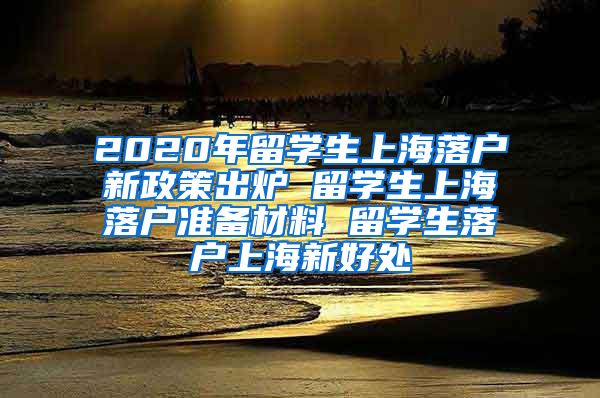 2020年留学生上海落户新政策出炉 留学生上海落户准备材料 留学生落户上海新好处