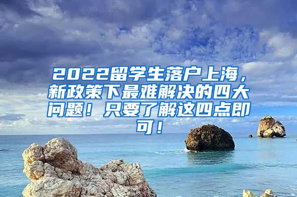 2022留学生落户上海，新政策下最难解决的四大问题！只要了解这四点即可！