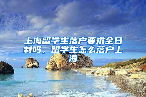 上海留学生落户要求全日制吗，留学生怎么落户上海