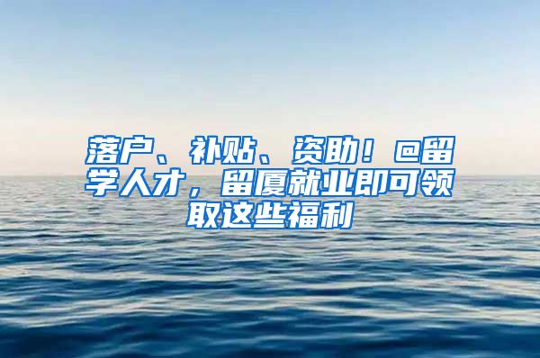 落户、补贴、资助！@留学人才，留厦就业即可领取这些福利→