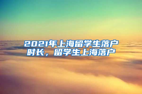 2021年上海留学生落户时长，留学生上海落户