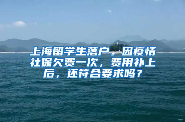 上海留学生落户。因疫情社保欠费一次，费用补上后，还符合要求吗？