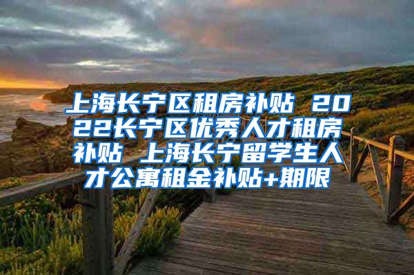 上海长宁区租房补贴 2022长宁区优秀人才租房补贴 上海长宁留学生人才公寓租金补贴+期限