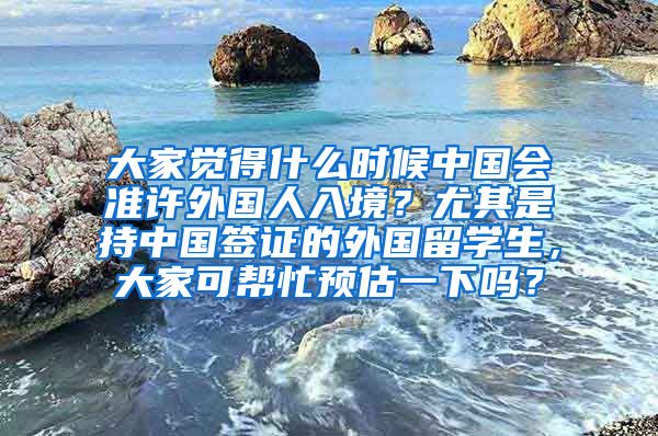 大家觉得什么时候中国会准许外国人入境？尤其是持中国签证的外国留学生，大家可帮忙预估一下吗？