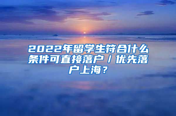 2022年留学生符合什么条件可直接落户／优先落户上海？