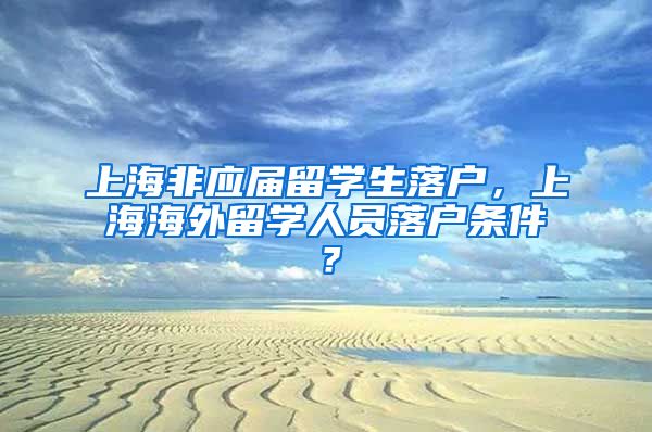 上海非应届留学生落户，上海海外留学人员落户条件？